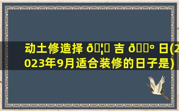 动土修造择 🦟 吉 🐺 日(2023年9月适合装修的日子是)